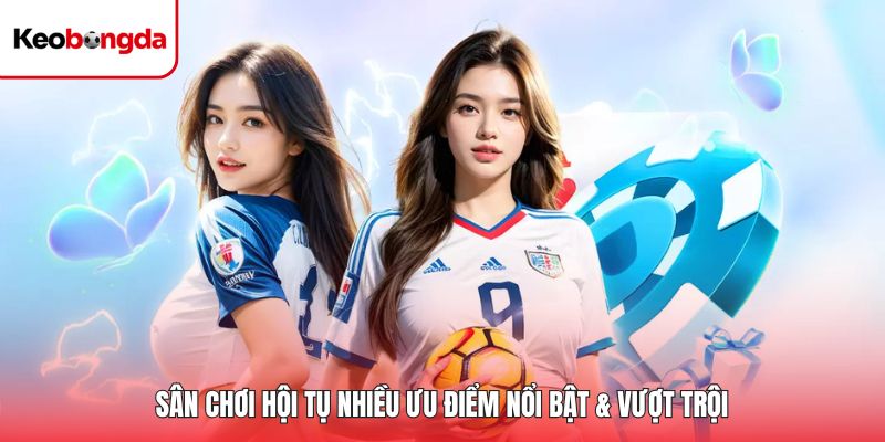 Sân chơi hội tụ nhiều ưu điểm nổi bật & vượt trội